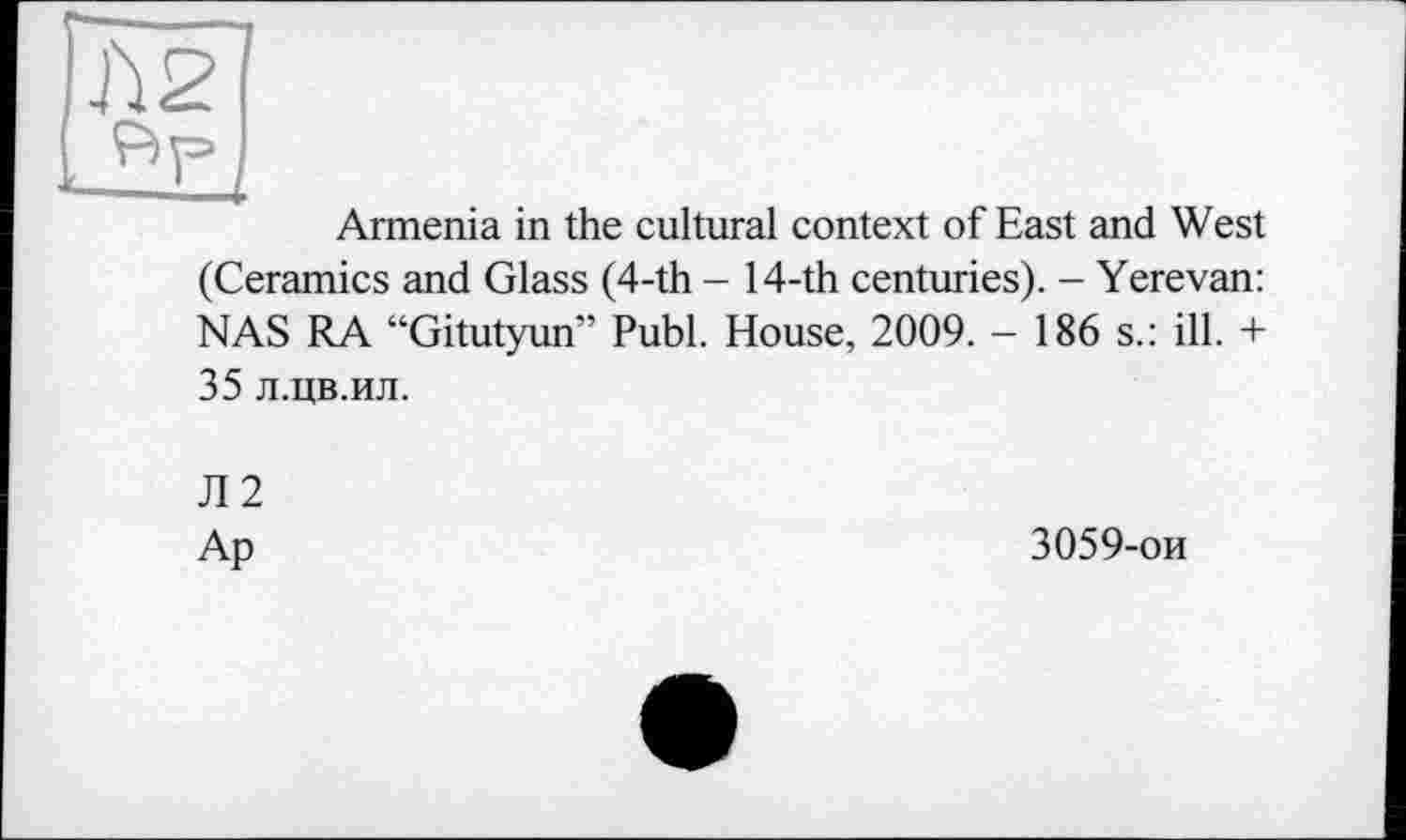 ﻿Armenia in the cultural context of East and West
(Ceramics and Glass (4-th - 14-th centuries). - Yerevan: NAS RA “Gitutyun” Publ. House, 2009. - 186 s.: ill. + 35 л.цв.ил.
Л2
Ap
3059-ои